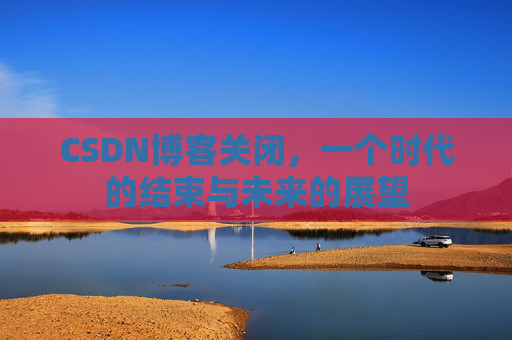 CSDN博客关闭，一个时代的结束与未来的展望